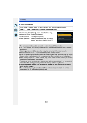 Page 246246
Wi-Fi/NFC
∫Describing method
When “select [Smartphone]”, etc. is described in a step, 
perform any of the following operations.
•
The camera cannot be used to connect to a public wireless LAN connection.•Use a IEEE802.11b, IEEE802.11g or IEEE802.11n compatible device when using a wireless 
access point.
•We strongly recommend that you set an encryption to maintain information security.•It is recommended to use a fully charged battery when sending images.•When the battery indicator is flashing red,...