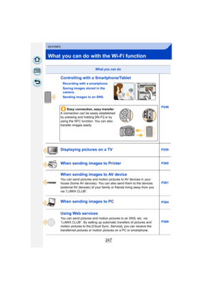 Page 247247
Wi-Fi/NFC
What you can do with the Wi-Fi function
What you can do
Controlling with a Smartphone/Tablet
Recording with a smartphone.
Saving images stored in the 
camera.
Sending images to an SNS.P248
Easy connection, easy transfer
A connection can be easily established 
by pressing and holding [Wi-Fi] or by 
using the NFC function. You can also 
transfer images easily.
Displaying pictures on a TVP259
When sending images to PrinterP260
When sending images to AV device
You can send pictures and motion...