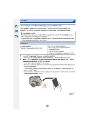 Page 251251
Wi-Fi/NFC
Using the NFC “ Near Field Communication” function, you can easily transfer data 
necessary for a Wi-Fi connection between  this camera and the smartphone/tablet.
1Launch “ Image App ” on your smartphone/tablet.
•The screen for selecting the connection destination is displayed after the launch.
2While  [ ]  is displayed on the connection screen of the “ Image App ”, touch 
the smartphone/tablet to  [ ] of this unit.
•
It may take time to complete the connection.•When the smartphone/tablet...