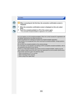 Page 252252
Wi-Fi/NFC
•You can register up to 20 smartphones/tablets. When the number exceeds 20, registrations will 
be deleted, starting from the oldest touched one.
•Performing [Reset Wi-Fi Settings] will de lete the smartphone/tablet registration. 
•If the camera is not recognized even when touching the smartphone/tablet, change positions 
and try again.
•Do not touch the smartphone/tablet to this camera strongly.
•For information on the operation and settings of NFC-compatible smartphones/tablets, refer to...