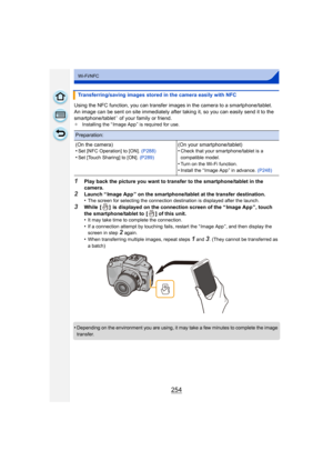 Page 254254
Wi-Fi/NFC
Using the NFC function, you can transfer images in the camera to a smartphone/tablet.
An image can be sent on site immediately after taking it, so you can easily send it to the 
smartphone/tablet
¢ of your family or friend.¢ Installing the “ Image App ” is required for use.
1Play back the picture you want to transfer to the smartphone/tablet in the 
camera.
2Launch “ Image App ” on the smartphone/tablet at the transfer destination.
•The screen for selecting the connection destination is...