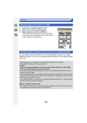 Page 255255
Wi-Fi/NFC
1Connect to a smartphone/tablet. (P249)
2Select [ ] on the smartphone/tablet.
3Drag an image to send it to an SNS, etc.
•The image is sent to a web service such as an SNS.•The function can be assigned to the top, bottom, left or 
right according to your preference.
You can acquire location information from a smartphone/tablet, and write it on images 
afterwards. Refer to P226 for how to write the location information on the images recorded 
by this unit.
•
Read the [Help] in the “ Image App...