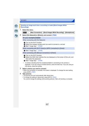 Page 257257
Wi-Fi/NFC
1Select the menu.
2Select [Via Network] or [Direct], and connect. (P280)
3Select a device you want to connect.
•When the connection is complete, the screen is displayed. To change the send setting, 
press [DISP.]. (P287)
4Take pictures.
•The pictures are sent automatically after taking them.
•To change the setting or disconnect, press [Wi-Fi].  (P245)
You cannot change the settings while sending pictures. Wait until sending is complete.
Sending an image each time a recording is made ([Send...