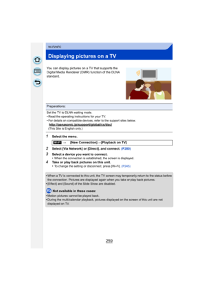 Page 259259
Wi-Fi/NFC
Displaying pictures on a TV
1Select the menu.
2Select [Via Network] or [Direct], and connect. (P280)
3Select a device you want to connect.
•When the connection is established, the screen is displayed.
4Take or play back pictures on this unit.
•To change the setting or disconnect, press [Wi-Fi]. (P245)
•When a TV is connected to this unit, the TV screen may temporarily return to the status before 
the connection. Pictures are displayed again when you take or play back pictures.
•[Effect] and...