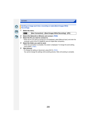 Page 266266
Wi-Fi/NFC
1Select the menu.
2Select [Via Network] or [Direct], and connect. (P280)3Select the PC you want to connect to.
•When the PC you want to connect to is not displayed, select [Manual Input], and enter the 
computer name of the PC (NetBIOS name for Apple Mac computers).
4Select the folder you want to send.
•When the connection is complete, the screen is displayed. To change the send setting, 
press [DISP.]. (P287)
5Take pictures.
•To change the setting or disconnect, press [Wi-Fi].  (P245)
You...