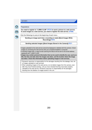 Page 269269
Wi-Fi/NFC
Click the followings to jump to the beginning of each menu.
•
Images uploaded to the web service cannot be displayed or deleted with this camera. Check 
images by accessing the web service with your smartphone/tablet or computer.
•If sending images fails, a report email outlining the failure will be sent to the email address 
registered with “LUMIX CLUB”.
•Images may contain personal information that can be used to identify the user, such as a 
title, the time and date when the images was...