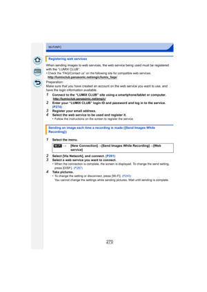 Page 270270
Wi-Fi/NFC
When sending images to web services, the web service being used must be registered 
with the “LUMIX CLUB”.
•
Check the “FAQ/Contact us” on the following site for compatible web services.
http://lumixclub.panasonic.net/eng/c/lumix_faqs/
Preparation:
Make sure that you have created an account on the web service you want to use, and 
have the login information available.
1Connect to the “LUMIX CLUB” site using a smartphone/tablet or computer.http://lumixclub.panasonic.net/eng/c/
2Enter your...