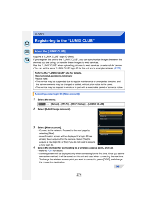 Page 274274
Wi-Fi/NFC
Registering to the “LUMIX CLUB”
Acquire a “LUMIX CLUB” login ID (free).
If you register this unit to the “LUMIX CLUB”, you can synchronize images between the 
devices you are using,  or transfer these images to web services.
Use the “LUMIX CLUB” when uploading pictures  to web services or external AV device.
•
You can set the same “LUMIX CLUB” login ID for this unit and a smartphone/tablet.  (P277)
1Select the menu.
2Select [Add/Change Account].
3Select [New account].
•Connect to the...