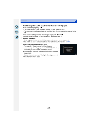 Page 275275
Wi-Fi/NFC
5Read through the “LUMIX CLUB” terms of use and select [Agree].
•You can switch pages by 3/4.•You can enlarge (2k ) the display by rotating the rear dial to the right.•You can reset the enlarged display to its original size (1 k) by rotating the rear dial to the 
left.
•You can move the position of the enlarged display with  3/4 /2/ 1.•Press [ ] to cancel the process without acquiring a login ID.
6Enter a password.
•Enter any combination of 8 to 16 characters and numbers for the...