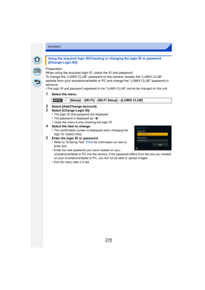 Page 276276
Wi-Fi/NFC
Preparation:
When using the acquired login ID, check the ID and password.
To change the “LUMIX CLUB” password on the camera, access the “LUMIX CLUB” 
website from your smartphone/tablet or PC and change the “LUMIX CLUB” password in 
advance.
•
The login ID and password registered to the “LUMIX CLUB” cannot be changed on this unit.
1Select the menu.
2Select [Add/Change Account].
3Select [Change Login ID].
•The login ID and password are displayed.
•The password is displayed as “ ”.•Close the...