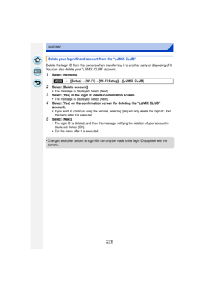 Page 278278
Wi-Fi/NFC
Delete the login ID from the camera when transferring it to another party or disposing of it. 
You can also delete your “LUMIX CLUB” account.
1Select the menu.
2Select [Delete account].
•The message is displayed. Select [Next].
3Select [Yes] in the login ID delete confirmation screen.
•The message is displayed. Select [Next].
4Select [Yes] on the confirmation screen for deleting the “LUMIX CLUB” 
account.
•
If you want to continue using the service, selecting [No] will only delete the login...