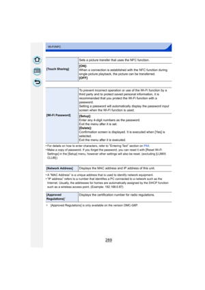 Page 289289
Wi-Fi/NFC
•For details on how to enter characters, refer to “Entering Text” section on P64.
•Make a copy of password. If you forget the password, you can reset it with [Reset Wi-Fi 
Settings] in the [Setup] menu, however other se ttings will also be reset. (excluding [LUMIX 
CLUB] )
•A “MAC Address” is a unique address that is used to identify network equipment.•“IP address” refers to a number that identifies a PC connected to a network such as the 
Internet. Usually, the addresses for homes are...