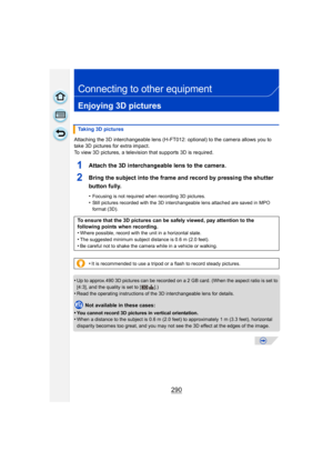 Page 290290
Connecting to other equipment
Enjoying 3D pictures
Attaching the 3D interchangeable lens (H-FT012: optional) to the camera allows you to 
take 3D pictures for extra impact.
To view 3D pictures, a television that supports 3D is required.
1Attach the 3D interchangeable lens to the camera.
2Bring the subject into the frame and record by pressing the shutter 
button fully.
•Focusing is not required when recording 3D pictures.
•Still pictures recorded with the 3D interchangeable lens attached are saved in...