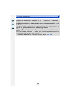 Page 293293
Connecting to other equipment
•When a picture recorded in 3D is displayed on this unit, it is played back in 2D (conventional 
image).
•A black screen is displayed for a few seconds when switching playback back and forth from 3D 
to 2D pictures.
•When you select a 3D picture thumbnail, it may take a few seconds for playback to start. After 
playback, the thumbnail display may take a few seconds to reappear.
•When viewing 3D pictures, your eyes may become tired if you are too close to the television...