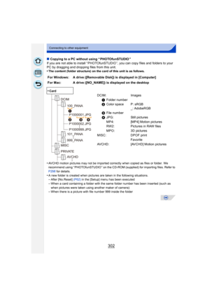 Page 302302
Connecting to other equipment
∫Copying to a PC without using “ PHOTOfunSTUDIO ”
If you are not able to install “ PHOTOfunSTUDIO ”, you can copy files and folders to your 
PC by dragging and dropping files from this unit.
•
The content (folder structure) on the card of this unit is as follows.
•AVCHD motion pictures may not be imported correctly when copied as files or folder.  We 
recommend using “ PHOTOfunSTUDIO ” on the CD-ROM (supplied) for importing files. Refer to 
P298  for details.
•A new...