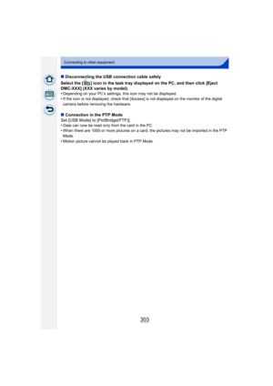 Page 303303
Connecting to other equipment
∫Disconnecting the USB connection cable safely
Select the [ ] icon in the task tray displayed on the PC, and then click [Eject 
DMC-XXX] (XXX varies by model).
•
Depending on your PC’s settings, this icon may not be displayed.•If the icon is not displayed, check that [Access] is not displayed on the monitor of the digital 
camera before removing the hardware.
∫ Connection in the PTP Mode
Set [USB Mode] to [PictBridge(PTP)].
•
Data can now be read only from the card in...