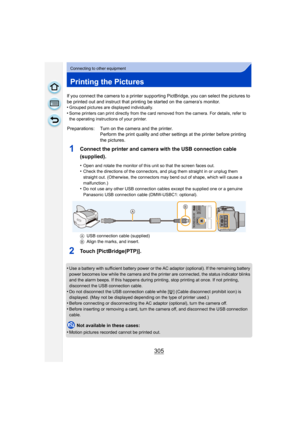 Page 305305
Connecting to other equipment
Printing the Pictures
If you connect the camera to a printer supporting PictBridge, you can select the pictures to 
be printed out and instruct that printing be started on the camera’s monitor.
•
Grouped pictures are displayed individually.•Some printers can print directly from the card removed from the camera. For details, refer to 
the operating instructions of your printer.
1Connect the printer and camera with the USB connection cable 
(supplied).
•Open and rotate the...