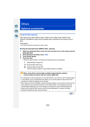 Page 310310
Others
Optional accessories
After attaching the flash (DMW-FL360L, DMW-FL220, DMW-FL360, DMW-FL500: 
optional), the effective range will be increased when compared to the camera’s built in 
flash.
Preparations:
•
Turn off the camera and close the built-in flash.
∫Using the dedicated flash (DMW-FL360L: optional)
1Attach the dedicated flash to the hot shoe and then turn on the camera and the 
dedicated flash.
2Select [Flash] in the [Rec] menu.  (P43)3Touch [Flash Mode].4Touch the item.
•While the...