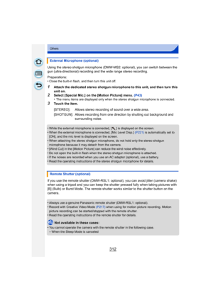 Page 312312
Others
Using the stereo shotgun microphone (DMW-MS2: optional), you can switch between the 
gun (ultra-directional) recording and the wide range stereo recording.
Preparations:
•
Close the built-in flash, and then turn this unit off.
1Attach the dedicated stereo shotgun microphone to this unit, and then turn this 
unit on.
2Select [Special Mic.] on the [Motion Picture] menu. (P43)
•The menu items are displayed only when the stereo shotgun microphone is connected.
3Touch the item.
•
While the external...