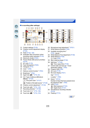 Page 315315
Others
∫In recording (after settings)
31 Custom settings  (P129)
32 Creative control adjustment display 
(P120)
33 Flash  (P144, 146)
34 Extended Tele Conversion (when 
recording motion pictures)  (P133)
35 Electronic shutter  (P200)
36 Picture Mode (Still picture priorities) 
(P216)
37 AF Lock  (P176)
38 Face Recognition  (P205)
39 Histogram  (P74)
40 Color
¢ 3 (P95)
41 Defocus control function¢ 3 (P93)
42 Brightness¢ 3 (P94)
43 Touch tab ( )¢ 3 (P18 , 94)
44 : Type of defocus ([Miniature  Effect])...