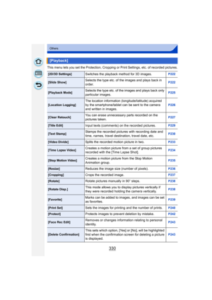 Page 330330
Others
This menu lets you set the Protection, Cropping or Print Settings, etc. of recorded pictures.
[Playback]
[2D/3D Settings]Switches the playback method for 3D images.P222
[Slide Show]Selects the type etc. of the images and plays back in 
order.P222
[Playback Mode]Selects the type etc. of the images and plays back only 
particular images.P225
[Location Logging]The location information (longitude/latitude) acquired 
by the smartphone/tablet can be sent to the camera 
and written in images.P226...