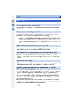 Page 335335
Others
•You may not be able to record for a short while after turning this unit on when using a large 
capacity card.
•Use a card with SD Speed Class with “Class 4” or higher when recording motion pictures.•Depending on the type of the card, recording may stop in the middle.> If motion picture recording stops during use of a card of at least “Class 4” or if you use a 
card on which recording and deleting have been repeated many times, or a card that has 
been formatted on a PC or other equipment, the...