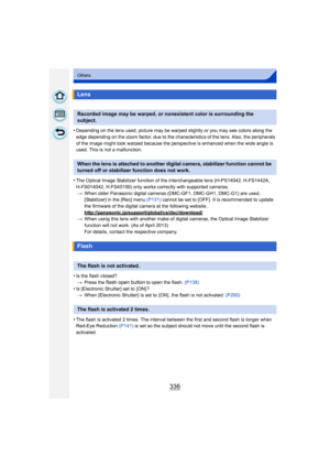 Page 336336
Others
•Depending on the lens used, picture may be warped slightly or you may see colors along the 
edge depending on the zoom factor, due to the char acteristics of the lens. Also, the peripherals 
of the image might look warped because the perspective is enhanced when the wide angle is 
used. This is not a malfunction.
•The Optical Image Stabilizer function of the interchangeable lens (H-PS14042, H-FS1442A, 
H-FS014042, H-FS45150) only works correctly with supported cameras. > When older Panasonic...