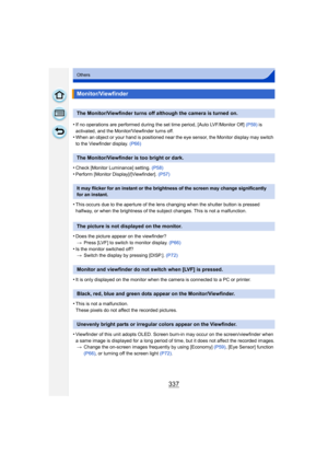 Page 337337
Others
•If no operations are performed during the set time period, [Auto LVF/Monitor Off] (P59) is 
activated, and the Monitor/Viewfinder turns off.
•When an object or your hand is positioned near the eye sensor, the Monitor display may switch 
to the Viewfinder display.  (P66)
•Check [Monitor Luminance] setting. (P58)•Perform [Monitor Display]/[Viewfinder].  (P57)
•This occurs due to the aperture of the lens changing when the shutter button is pressed 
halfway, or when the brightness of the subject...