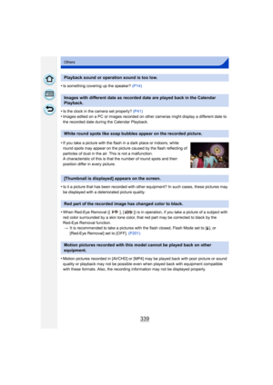 Page 339339
Others
•Is something covering up the speaker? (P14)
•Is the clock in the camera set properly?  (P41)
•Images edited on a PC or images recorded on other cameras might display a different date to 
the recorded date during the Calendar Playback.
•Is it a picture that has been recorded with other equipment? In such cases, these pictures may 
be displayed with a deteriorated picture quality.
•When Red-Eye Removal ([ ], [ ]) is in operation, if you take a picture of a subject with 
red color surrounded by...