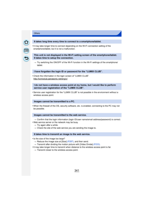 Page 341341
Others
•It may take longer time to connect depending on the Wi-Fi connection setting of the 
smartphone/tablet, but it is not a malfunction.> Try switching the ON/OFF of the Wi-Fi function in the Wi-Fi settings of the smartphone/
tablet.
•Check the information in the login screen of “LUMIX CLUB”.
http://lumixclub.panasonic.net/eng/c/
•Service user registration for the “LUMIX CLUB” is not possible in the environment without a 
wireless access point.
•When the firewall of the OS, security software,...