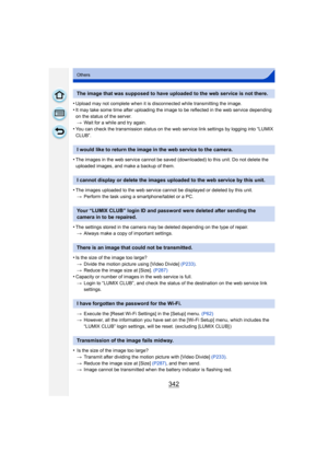 Page 342342
Others
•Upload may not complete when it is disconnected while transmitting the image.
•It may take some time after uploading the image to be reflected in the web service depending 
on the status of the server.> Wait for a while and try again.
•You can check the transmission status on the web service link settings by logging into “LUMIX 
CLUB”.
•The images in the web service cannot be saved (downloaded) to this unit. Do not delete the 
uploaded images, and make a backup of them.
•The images uploaded...