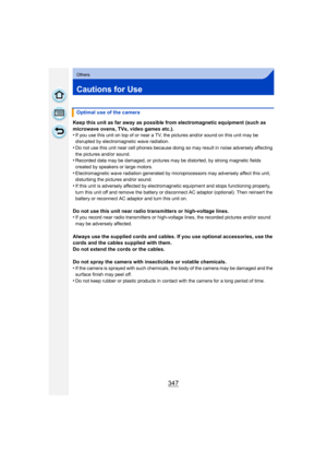 Page 347347
Others
Cautions for Use
Keep this unit as far away as possible from electromagnetic equipment (such as 
microwave ovens, TVs, video games etc.).
•
If you use this unit on top of or near a TV, the pictures and/or sound on this unit may be 
disrupted by electromagnetic wave radiation.
•Do not use this unit near cell phones because doing so may result in noise adversely affecting 
the pictures and/or sound.
•Recorded data may be damaged, or pictures may be distorted, by strong magnetic fields 
created...