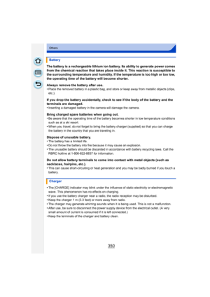Page 350350
Others
The battery is a rechargeable lithium ion battery. Its ability to generate power comes 
from the chemical reaction that takes place inside it. This reaction is susceptible to 
the surrounding temperature and humidity. If the temperature is too high or too low, 
the operating time of the battery will become shorter.
Always remove the battery after use.
•
Place the removed battery in a plastic bag, and store or keep away from metallic objects (clips, 
etc.).
If you drop the battery accidentally,...