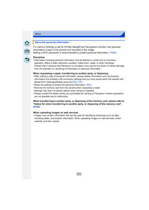 Page 353353
Others
If a name or birthday is set for [Profile Setup]/Face Recognition function, this personal 
information is kept in the camera and recorded in the image.
Setting a Wi-Fi password is recommended to protect personal information. (P289)
Disclaimer
•
Information including personal information may be altered or vanish due to erroneous 
operation, effect of static electricity, accident, malfunction, repair, or other handlings.
Please note in advance that Panasonic is not liabl e in any way for any...