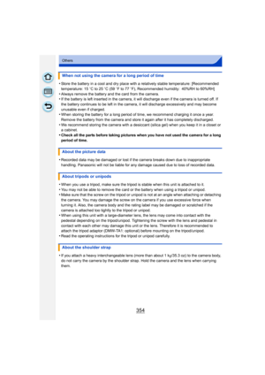 Page 354354
Others
•Store the battery in a cool and dry place with a relatively stable temperature: [Recommended 
temperature: 15oC to 25 oC (59 o F to 77  oF), Recommended humidity: 40%RH to 60%RH]
•Always remove the battery and the card from the camera.•If the battery is left inserted in the camera, it will  discharge even if the camera is turned off. If 
the battery continues to be left in the camera, it will discharge excessively and may become 
unusable even if charged.
•When storing the battery for a long...