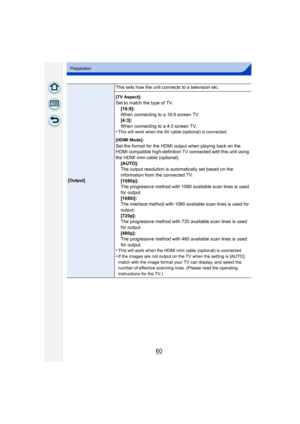 Page 6060
Preparation
[Output]
This sets how the unit connects to a television etc.
[TV Aspect]:
Set to match the type of TV.[16:9]:
When connecting to a 16:9 screen TV.
[4:3]:
When connecting to a 4:3 screen TV.
•
This will work when the AV cable (optional) is connected.
[HDMI Mode]:
Set the format for the HDMI output when playing back on the 
HDMI compatible high-definition TV connected with this unit using 
the HDMI mini cable (optional). [AUTO]:
The output resolution is automatically set based on the...