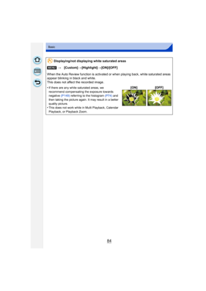 Page 8484
Basic
Displaying/not displaying white saturated areas
[MENU] >[Custom] >[Highlight] >[ON]/[OFF]
When the Auto Review function is activated or when playing back, white saturated areas 
appear blinking in black and white.
This does not affect the recorded image.
•
If there are any white saturated areas, we 
recommend compensating the exposure towards 
negative  (P149) referring to the histogram (P74)  and 
then taking the picture again. It may result in a better 
quality picture.
•This does not work...