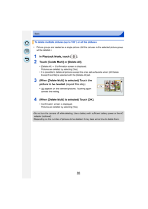 Page 8686
Basic
¢Picture groups are treated as a single picture. (All the pictures in the selected picture group 
will be deleted.)
•Do not turn the camera off while deleting. Use a battery with sufficient battery power or the AC 
adaptor (optional).
•Depending on the number of pictures to be deleted, it may take some time to delete them.
To delete multiple pictures (up to 100¢) or all the pictures
1In Playback Mode, touch [ ].
2Touch [Delete Multi] or [Delete All].
•[Delete All]  > Confirmation screen is...