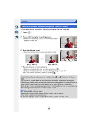 Page 9393
Recording
You can easily set the blurriness of the background while checking the screen.
1Touch [ ].
2Touch [ ] to display the setting screen.
•Defocus Control setting screen can also be displayed by 
pressing the rear dial.
3Drag the slide bar to set.
•Setting can also be performed by rotating the rear dial.
4Record pictures or motion pictures.
•
Defocus Control operation can be ended by touching [ ].•Defocus Control operation can also be ended by pressing the rear dial.•It is also possible to record...