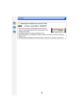 Page 9797
Recording
Displaying/not displaying the exposure meter
[MENU] >[Custom] >[Expo.Meter] >[ON]/[OFF]
•
Set to [ON] to display the [Expo.Meter] when correcting 
exposure, performing Program Shift, setting aperture, and 
setting shutter speed.
•Unsuitable areas of the range are displayed in red.•When [Expo.Meter] is not displayed, switch the display information for screen by pressing 
[DISP.].  (P72)
•The [Expo.Meter] disappears after approximately 4 seconds if no operation is performed.
989898160
SS
SS...