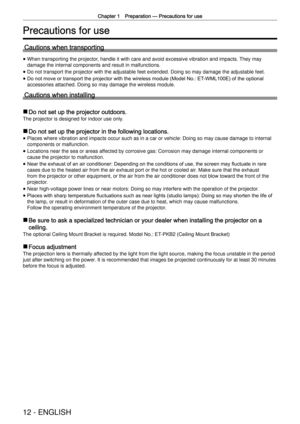 Page 12Chapter 1 Preparation —
 Precautions for use
12 - ENGLISH
Precautions for use
Cautions when transporting
 
f When transporting the projector, handle it with care and avoid excessive vibration and impacts. They may 
damage the internal components and result in malfunctions.
 
f Do not transport the projector with the adjustable feet extended. Doing \
so may damage the adjustable feet.
 
f Do not move or transport the projector with the wireless module (Model No.: ET
-WML100E) of the optional 
accessories...