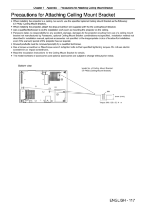 Page 117Chapter 7 Appendix —
 Precautions for Attaching Ceiling Mount Bracket
ENGLISH - 117
Precautions for Attaching Ceiling Mount Bracket
 
f When installing the projector to a ceiling, be sure to use the speciﬁed optional Ceiling Mount Bracket as the following: 
E T-
PKB2
 (Ceiling Mount Bracket).
 
f When installing the projector, attach the drop-prevention wire supplied with the the Ceiling Mount Br\
acket.
 
f Ask a qualiﬁed technician to do the installation work such as mounting the projector on the...