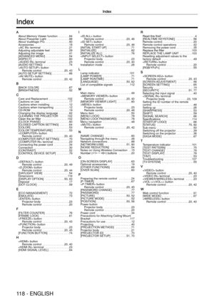 Page 118Index
118 - ENGLISH
Index
A
About Memory Viewer function .......84
About Presenter Light  ..............88
About VueMagic Pro  ...............90
Accessories  ...................... 18
 terminal  ................. 21
Adjusting adjustable feet  ............29
Adjusting the image   ...............41
[ADVANCED MENU]  ...............54
[ASPECT]   ....................... 60
 terminal  .............. 23
[AUDIO SETTING]   ................ 74
 button Remote control  .............. 20, 43
[AUTO SETUP SETTING]...