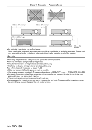Page 14Chapter 1 Preparation —
 Precautions for use
14 - ENGLISH
1 000 mm (40") or longer 500 mm (20") or longer
500 mm (20") or longer 200 mm (8") 
or longer
 
f Do not install the projector in a conﬁned space.
When installing the projector in a conﬁned space, provide air conditioning or ventilation separately
. Exhaust heat 
may accumulate when the ventilation is not enough, triggering the protec\
tion circuit of the projector.
Security
When using this product, take safety measures against the...
