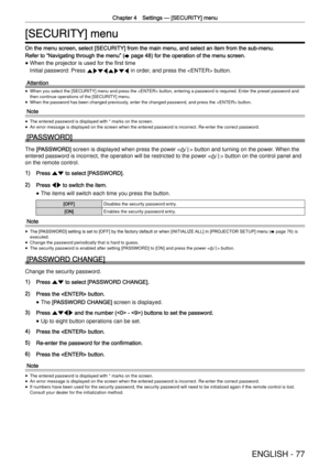 Page 77Chapter 4 Settings —
 [SECURITY] menu
ENGLISH - 77
[SECURITY] menu
On the menu screen, select [SECURITY] from the main menu, and select an \
item from the sub-menu.
Refer to  “
Navigating through the menu ”
 (x page 48) for the operation of the menu screen.
 
f When the projector is used for the ﬁrst time
Initial password: Press 
awsqawsq in order, and press the  button.
Attention
 
f When you select the [SECURITY] menu and press the  button, enteri\
ng a password is required. Enter the preset password...