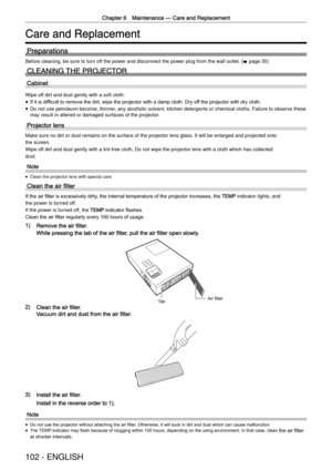 Page 102Chapter 6 Maintenance —
 Care and Replacement
102 - ENGLISH
Care and Replacement
Preparations
Before cleaning, be sure to turn off the power and disconnect the power plug from the wall outlet.  (
x  page 35)
CLEANING THE PROJECTOR
Cabinet
Wipe off dirt and dust gently with a soft cloth.
 
f If it is difﬁcult to remove the dirt, wipe the projector with a damp cloth. Dry of
f the projector with dry cloth.
 
f Do not use petroleum benzine, thinner, any alcoholic solvent, kitchen detergents or chemical...
