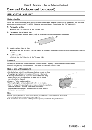 Page 103Chapter 6 Maintenance —
 Care and Replacement (continued)
ENGLISH - 103
Care and Replacement (continued)
REPLACE THE LAMP UNIT
Replace the ﬁlter
The air ﬁlter should be replaced when cleaning is ineffective and when replacing the lamp unit. A replacement ﬁlter is provided 
with a replacement lamp unit (ET-LAL600). Contact an Authorized Service Center for the ﬁlter (TXFKN01VKN5).
1) Remove the air filter.
 
f Refer to step 1) of 
“
Clean the air ﬁlter ”
 (
x  page 102)
.
2) Remove the filter of the air...