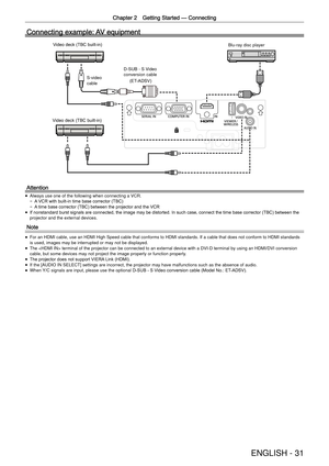Page 31Chapter 2 Getting Started —
 Connecting
ENGLISH - 31
Connecting example: AV equipment
Video deck (TBC built-in)Video deck (TBC built-in)
Blu-ray disc player
Attention
 
f Always use one of the following when connecting a VCR.
 
g A VCR with built-in time base corrector (TBC)
 
g A time base corrector (TBC) between the projector and the VCR
 
f If nonstandard burst signals are connected, the image may be distorted. In such case, connect the time base corrector (TBC) between the 
projector and the external...