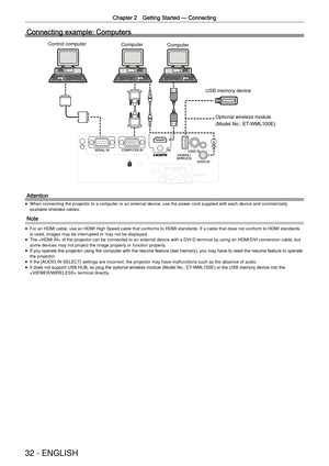 Page 32Chapter 2 Getting Started —
 Connecting
32 - ENGLISH
Connecting example: Computers
Computer
Computer
Optional wireless module 
(Model No.: ET-WML100E)
Control computer
Attention
 
f When connecting the projector to a computer or an external device, use t\
he power cord supplied with each device and commercially 
available shielded cables.
Note
 
f For an HDMI cable, use an HDMI High Speed cable that conforms to HDMI st\
andards. If a cable that does not conform to HDMI standards 
is used, images may be...