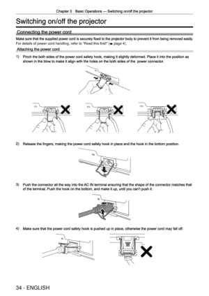 Page 34Chapter 3 Basic Operations —
 Switching on/off the projector
34 - ENGLISH
Switching on/off the projector
Connecting the power cord
Make sure that the supplied power cord is securely ﬁxed to the projector body to prevent it from being removed easily.
For details of power cord handling, refer to  “
Read this ﬁrst! ”
 (
x  page 4).
Attaching the power cord
1) Pinch the both sides of the power cord safety hook, making it slightly d\
eformed. Place it into the position as 
shown in the blow to make it align...